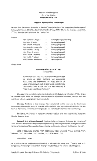 Republic of the Philippines
                                          City of Sta. Catalina
                                        BARANGAY SAN ROQUE

                               Tanggapan Ng Sangguniang Pambarangay

Excerpts from the minutes of meeting of the the 3 rd Regular Session of the Sangguniang Pambarangay of
Barangay San Roque, City of Sta. Catalina held on the 7th day of May 2012 at the Barangay Session Hall,
2nd Floor Barangay Hall, San Roque, Sta. Catalina City.

Present:
                Hon. Reynaldo C. Reyes          –        Punong Barangay/Presiding
                Hon. Alma D. Santos             –        Barangay Kagawad
                Hon. Elmer P. Rodriguez         –        Barangay Kagawad
                Hon. Alejandro L. Aparecio      –        Barangay Kagawad
                Hon. Grecita L. Catubig         –        Barangay Kagawad
                Hon. Ciriaco B. Sanchez         –        Barangay Kagawad
                Hon. Caryn A. Gaylawan          –        Barangay Kagawad
                Hon. Imelda P. Labalan          –        Barangay Kagawad
                Hon. Cristina A. Bendanillo     –        SK Chairperson

Absent: None

                                   BARANGAY RESOLUTION NO. 147
                                          Series of 2012

                RESOLUTION ENACTING BARANGAY ORDINANCE NUMBER
                15, SERIES OF 2012, ENTITLED “AN ORDINANCE
                REGULATING THE OPERATIONS OF VIDEO SINGKO OR
                VIDEO-KE SINGKO WITHIN THE TERRITORIAL JURISDICTION
                OF BARANGAY SAN. ROQUE, THIS CITY, AND IMPOSING A
                PENALTY FOR VIOLATIONS THEREOF.”

       Whereas, It has come to the attention to this Honorable Body the proliferation of Video Singko
or Video-ke Singko within the Barangay operated within a business establishment, sari-sari store and
even those without engaging in any business activity;

        Whereas, Residents of this Barangay have complained on the noise and the loud music
emanating from this Video Singko or Video-ke Singko operating even beyond midnight and until the wee
hours of the morning sometimes is inviting trouble and promotes drunkenness in the community;

     Wherefore, On motion of Honorable Member Labalan and duly seconded by Honorable
Member Aparecio, it wa,

         Resolved, As It Is Hereby Resolved, Enacting the herein Barangay Ordinance No. 15, series of
2012, entitled “An Ordinance Regulating the Operations of Video Singko or Video-ke Singko within the
Territorial Jurisdiction of Barangay San Roque, this City, and Imposing a Penalty for Violations thereof.”

      VOTE BY ROLL CALL: SANTOS, “YES”; RODRIGUEZ, “YES”; APARECIO, “YES,”; CATUBIG, “YES”;
SANCHEZ, “YES”; GAYLAWAN, “YES”; LABALAN, “YES”; BENDANILLO, “YES.”

        Unanimously Carried.

Be it enacted by the Sangguniang Pambarangay of Barangay San Roque, this 7 th day of May 2012,
Sangguniang Pambarangay Sesssion Hall, Barangay Hall, San Roque, Sta. Catalina City, Philippines.


Page 1 of 3 pages. Barangay Ordinance. Mr. Roderico Y. Dumaug, Jr.                     Dr. Dixon Q. Yasay
 