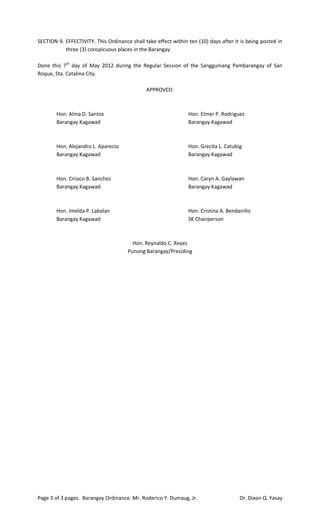 SECTION 9. EFFECTIVITY. This Ordinance shall take effect within ten (10) days after it is being posted in
           three (3) conspicuous places in the Barangay.

Done this 7th day of May 2012 during the Regular Session of the Sangguniang Pambarangay of San
Roque, Sta. Catalina City.

                                              APPROVED:



        Hon. Alma D. Santos                                     Hon. Elmer P. Rodriguez
        Barangay Kagawad                                        Barangay Kagawad



        Hon. Alejandro L. Aparecio                              Hon. Grecita L. Catubig
        Barangay Kagawad                                        Barangay Kagawad



        Hon. Ciriaco B. Sanchez                                 Hon. Caryn A. Gaylawan
        Barangay Kagawad                                        Barangay Kagawad



        Hon. Imelda P. Labalan                                  Hon. Cristina A. Bendanillo
        Barangay Kagawad                                        SK Chairperson



                                        Hon. Reynaldo C. Reyes
                                      Punong Barangay/Presiding




Page 3 of 3 pages. Barangay Ordinance. Mr. Roderico Y. Dumaug, Jr.                    Dr. Dixon Q. Yasay
 