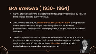 ERA VARGAS ( 1930- 1964)
● Com a criação das CAPs, a assistência medica era previdenciária, ou seja, só
tinha acesso a saúde quem contribua.
● 1930- houve a criação do Ministério da Educação e Saúde, e seu papel era
ofertar assistência para os que não se enquadravam na medicina
previdenciária, como: pobres, desempregados, e os que exerciam atividades
informais.
● 1933- criação do Instituto de Aposentadorias e Pensões (IAP), que seria a
junção das CAPs e sua organização era através de categorias profissionais
dos trabalhadores. O financiamento era tripartite, realizado pelo
trabalhadores, empregados e pelo o governo.
 