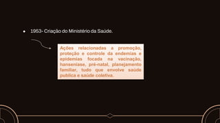 ● 1953- Criação do Ministério da Saúde.
Ações relacionadas a promoção,
proteção e controle da endemias e
epidemias focada na vacinação,
hanseníase, pré-natal, planejamento
familiar, tudo que envolve saúde
publica e saúde coletiva.
 