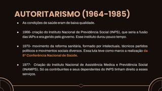 AUTORITARISMO (1964-1985)
● As condições de saúde eram de baixa qualidade.
● 1966- criação do Instituto Nacional de Previdência Social (INPS), que seria a fusão
das IAPs e era gerido pelo governo. Esse instituto durou pouco tempo.
● 1970- movimento da reforma sanitária, formado por intelectuais, técnicos partidos
políticos e movimentos sociais diversos. Essa luta teve como marco a realização da
8ª Conferência Nacional de Saúde.
● 1977- Criação do Instituto Nacional de Assistência Medica e Previdência Social
(INAMPS). Só os contribuintes e seus dependentes do INPS tinham direito a esses
serviços.
 
