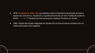 ● 1978- Conferência Alma- Ata, que debateu sobre a importância da atenção primária a
saúde e de certa forma, impulsionou o questionamento de um novo modelo de saúde no
Brasil
● 1983- criação das Ações Integradas em Saúde e foi um dos primeiros contatos com um
sistema de saúde mais integrado.
1º Conferencia Internacional de cuidados Primários em Saúde.
 