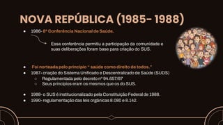 NOVA REPÚBLICA (1985- 1988)
● 1986- 8ª Conferência Nacional de Saúde.
● Foi norteada pelo principio “ saúde como direito de todos.”
● 1987- criação do Sistema Unificado e Descentralizado de Saúde (SUDS)
○ Regulamentada pelo decreto nº 94.657/87
○ Seus princípios eram os mesmos que os do SUS.
● 1988- o SUS é institucionalizado pela Constituição Federal de 1988.
● 1990- regulamentação das leis orgânicas 8.080 e 8.142.
Essa conferência permitiu a participação da comunidade e
suas deliberações foram base para criação do SUS.
 