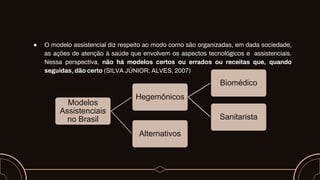 ● O modelo assistencial diz respeito ao modo como são organizadas, em dada sociedade,
as ações de atenção à saúde que envolvem os aspectos tecnológicos e assistenciais.
Nessa perspectiva, não há modelos certos ou errados ou receitas que, quando
seguidas, dão certo (SILVA JÚNIOR; ALVES, 2007)
Modelos
Assistenciais
no Brasil
Hegemônicos
Biomédico
Sanitarista
Alternativos
 