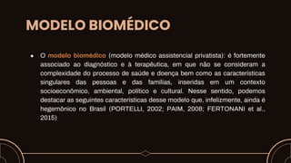 MODELO BIOMÉDICO
● O modelo biomédico (modelo médico assistencial privatista): é fortemente
associado ao diagnóstico e à terapêutica, em que não se consideram a
complexidade do processo de saúde e doença bem como as características
singulares das pessoas e das famílias, inseridas em um contexto
socioeconômico, ambiental, político e cultural. Nesse sentido, podemos
destacar as seguintes características desse modelo que, infelizmente, ainda é
hegemônico no Brasil (PORTELLI, 2002; PAIM, 2008; FERTONANI et al.,
2015)
 