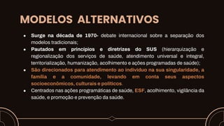 MODELOS ALTERNATIVOS
● Surge na década de 1970- debate internacional sobre a separação dos
modelos tradicionais;
● Pautados em princípios e diretrizes do SUS (hierarquização e
regionalização dos serviços de saúde, atendimento universal e integral,
territorialização, humanização, acolhimento e ações programadas de saúde);
● São direcionados para atendimento ao individuo na sua singularidade, a
família e a comunidade, levando em conta seus aspectos
socioeconômicos, culturais e políticos.
● Centrados nas ações programáticas de saúde, ESF, acolhimento, vigilância da
saúde, e promoção e prevenção da saúde.
 