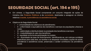 SEGURIDADE SOCIAL (art. 194 e 195)
● Em síntese, a Seguridade Social compreende um conjunto integrado de ações de
iniciativa dos Poderes Públicos e da sociedade, destinadas a assegurar os direitos
relativos à saúde, à previdência e à assistência social.
● Objetivos da Seguridade Social:
○ I – universalidade da cobertura e do atendimento;
○ II – uniformidade e equivalência dos benefícios e serviços às populações urbanas e
rurais;
○ III – seletividade e distributividade na prestação dos benefícios e serviços;
○ IV – irredutibilidade do valor dos benefícios;
○ V – equidade na forma de participação no custeio;
○ VI – diversidade da base de financiamento, identificando-se, em rubricas contábeis
específicas para cada área, as receitas e as despesas vinculadas a ações de saúde,
previdência e assistência social, preservado o caráter contributivo da previdência
social;
 