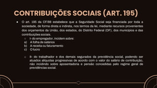 CONTRIBUIÇÕES SOCIAIS (ART. 195)
● O art. 195 da CF/88 estabelece que a Seguridade Social seja financiada por toda a
sociedade, de forma direta e indireta, nos termos da lei, mediante recursos provenientes
dos orçamentos da União, dos estados, do Distrito Federal (DF), dos municípios e das
contribuições sociais.
○ I- do empregador, incidem sobre:
a) A folha de salários
b) A receita ou faturamento
c) O lucro
o II- do trabalhador e dos demais segurados da previdência social, podendo ser
atuados alíquotas progressivas de acordo com o valor do salário de contribuição,
não incidindo sobre aposentadoria e pensão concedidas pelo regime geral de
previdências social.
 