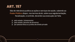 ART. 197
São de relevância publica as ações e serviços de saúde, cabendo ao
Poder Público dispor, nos termos da lei, sobre sua regulamentação,
fiscalização, e controle, devendo sua execução ser feita
 pelo estado ( diretamente)
 pelo estado (através de terceiros)
 por pessoa física ou jurídica de direito privado
 