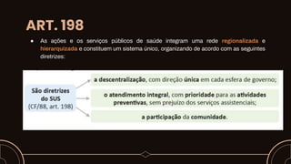 ART. 198
● As ações e os serviços públicos de saúde integram uma rede regionalizada e
hierarquizada e constituem um sistema único, organizando de acordo com as seguintes
diretrizes:
 