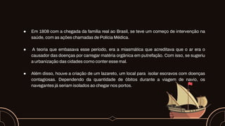 ● Em 1808 com a chegada da família real ao Brasil, se teve um começo de intervenção na
saúde, com as ações chamadas de Polícia Médica.
● A teoria que embasava esse período, era a miasmática que acreditava que o ar era o
causador das doenças por carregar matéria orgânica em putrefação. Com isso, se sugeriu
a urbanização das cidades como conter esse mal.
● Além disso, houve a criação de um lazareto, um local para isolar escravos com doenças
contagiosas. Dependendo da quantidade de óbitos durante a viagem de navio, os
navegantes já seriam isolados ao chegar nos portos.
 