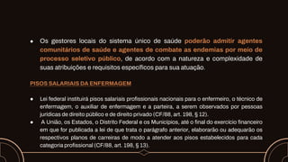 ● Os gestores locais do sistema único de saúde poderão admitir agentes
comunitários de saúde e agentes de combate as endemias por meio de
processo seletivo público, de acordo com a natureza e complexidade de
suas atribuições e requisitos específicos para sua atuação.
PISOS SALARIAIS DA ENFERMAGEM
● Lei federal instituirá pisos salariais profissionais nacionais para o enfermeiro, o técnico de
enfermagem, o auxiliar de enfermagem e a parteira, a serem observados por pessoas
jurídicas de direito público e de direito privado (CF/88, art. 198, § 12).
● A União, os Estados, o Distrito Federal e os Municípios, até o final do exercício financeiro
em que for publicada a lei de que trata o parágrafo anterior, elaborarão ou adequarão os
respectivos planos de carreiras de modo a atender aos pisos estabelecidos para cada
categoria profissional (CF/88, art. 198, § 13).
 