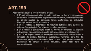 ART. 199
● Assistência a saúde é livre a iniciativa privada
○ § 1º as instituições privadas poderão participar de forma complementar
do sistema único de saúde, segundo diretrizes deste, mediante contrato
de direito publico ou convenio, tendo preferência as entidades
filantrópicas e as sem fins lucrativos.
○ § 2º é vedada a destinação de recursos públicos para auxílios ou
subvenções as instituições privadas com fins lucrativos.
○ § 3º é vedada a participação direta ou indireta de empresa ou capitais
estrangeiras na assistência a saúde, salvo nos casos previstos em lei.
○ § 4º a lei disporá sobre as condições e os requisitos que facilitem a
remoção de órgãos, tecidos e substancias humanas para fins de
transplante, pesquisa e tratamento, bem como a coleta, processamento e
transfusão de sangue e seus derivados, sendo todo tipo de
comercialização.
 