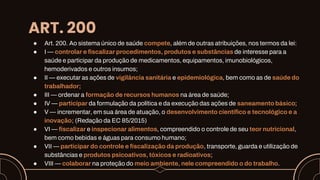ART. 200
● Art. 200. Ao sistema único de saúde compete, além de outras atribuições, nos termos da lei:
● I — controlar e fiscalizar procedimentos, produtos e substâncias de interesse para a
saúde e participar da produção de medicamentos, equipamentos, imunobiológicos,
hemoderivados e outros insumos;
● II — executar as ações de vigilância sanitária e epidemiológica, bem como as de saúde do
trabalhador;
● III — ordenar a formação de recursos humanos na área de saúde;
● IV — participar da formulação da política e da execução das ações de saneamento básico;
● V — incrementar, em sua área de atuação, o desenvolvimento científico e tecnológico e a
inovação; (Redação da EC 85/2015)
● VI — fiscalizar e inspecionar alimentos, compreendido o controle de seu teor nutricional,
bem como bebidas e águas para consumo humano;
● VII — participar do controle e fiscalização da produção, transporte, guarda e utilização de
substâncias e produtos psicoativos, tóxicos e radioativos;
● VIII — colaborar na proteção do meio ambiente, nele compreendido o do trabalho.
 