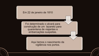 Em 22 de janeiro de 1810
Foi determinado o alvará para
construção de um lazareto para
quarentena de viajantes e
embarcações suspeitas.
Aqui temos o nascimento da
vigilância nos portos.
 