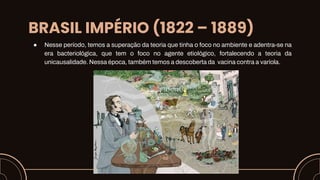BRASIL IMPÉRIO (1822 – 1889)
● Nesse período, temos a superação da teoria que tinha o foco no ambiente e adentra-se na
era bacteriológica, que tem o foco no agente etiológico, fortalecendo a teoria da
unicausalidade. Nessa época, também temos a descoberta da vacina contra a varíola.
 