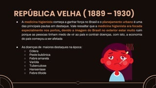 REPÚBLICA VELHA ( 1889 – 1930)
● A medicina higienista começa a ganhar força no Brasil e o planejamento urbano é uma
das principais pautas em destaque. Vale ressaltar que a medicina higienista era focada
especialmente nos portos, devido a imagem do Brasil no exterior estar muito ruim
porque as pessoas tinham medo de vir ao país e contrair doenças, com isto, a economia
do país começou a ser afetada
● As doenças de maiores destaques na época:
○ Cólera
○ Peste bubônica
○ Febre amarela
○ Varíola
○ Tuberculose
○ Hanseníase
○ Febre tifoide
 