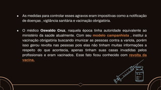 ● As medidas para controlar esses agravos eram impositivas como a notificação
de doenças , vigilância sanitária e vacinação obrigatória.
● O médico Oswaldo Cruz, naquela época tinha autoridade equivalente ao
ministério da saúde atualmente. Com seu modelo campanhista , institui a
vacinação obrigatória buscando imunizar as pessoas contra a varíola, porém
isso gerou revolta nas pessoas pois elas não tinham muitas informações a
respeito do que acontecia, apenas tinham suas casas invadidas pelos
profissionais e eram vacinados. Esse fato ficou conhecido com revolta da
vacina.
 
