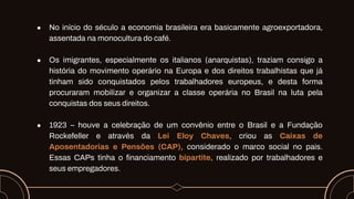● No início do século a economia brasileira era basicamente agroexportadora,
assentada na monocultura do café.
● Os imigrantes, especialmente os italianos (anarquistas), traziam consigo a
história do movimento operário na Europa e dos direitos trabalhistas que já
tinham sido conquistados pelos trabalhadores europeus, e desta forma
procuraram mobilizar e organizar a classe operária no Brasil na luta pela
conquistas dos seus direitos.
● 1923 – houve a celebração de um convênio entre o Brasil e a Fundação
Rockefeller e através da Lei Eloy Chaves, criou as Caixas de
Aposentadorias e Pensões (CAP), considerado o marco social no pais.
Essas CAPs tinha o financiamento bipartite, realizado por trabalhadores e
seus empregadores.
 