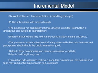 Characteristics of Incrementalism (muddling through)

    •Public policy deals with moving targets;

   •The process is not completely rational, analysis is limited, information is
ambiguous and subject to interpretation;

    •Different stakeholders may hold varied opinions about means and ends;

    •The process of mutual adjustment of many actors with their own interests and
perceptions about what is the public interest or good;

    •Helps to forge compromise and reduce unnecessary conflicts;
    Helps to build legitimacy; and,

    Forecasting helps decision making in uncertain contexts; yet, the political short
term may remain the main concern (e.g. elections).
 