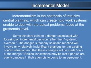 Incrementalism is the antithesis of intrusive
central planning, which can create rigid work systems
unable to deal with the actual problems faced at the
grassroots level.
        Some scholars point to a danger associated with
focusing on incremental decision rather than "systemic
overhaul." The danger is that any solutions reached will
involve only relatively insignificant changes for the existing
conflict situation and that these changes will be made "only
at the margin." Radical innovations may be lost if parties are
overly cautious in their attempts to come to an agreement.
 