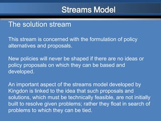 The solution stream

This stream is concerned with the formulation of policy
alternatives and proposals.

New policies will never be shaped if there are no ideas or
policy proposals on which they can be based and
developed.

An important aspect of the streams model developed by
Kingdon is linked to the idea that such proposals and
solutions, which must be technically feasible, are not initially
built to resolve given problems; rather they float in search of
problems to which they can be tied.
 