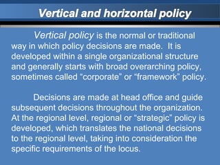 Vertical policy is the normal or traditional
way in which policy decisions are made. It is
developed within a single organizational structure
and generally starts with broad overarching policy,
sometimes called “corporate” or “framework” policy.

      Decisions are made at head office and guide
subsequent decisions throughout the organization.
At the regional level, regional or “strategic” policy is
developed, which translates the national decisions
to the regional level, taking into consideration the
specific requirements of the locus.
 