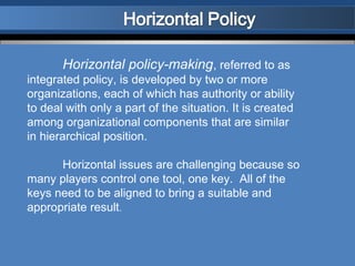 Horizontal policy-making, referred to as
integrated policy, is developed by two or more
organizations, each of which has authority or ability
to deal with only a part of the situation. It is created
among organizational components that are similar
in hierarchical position.

      Horizontal issues are challenging because so
many players control one tool, one key. All of the
keys need to be aligned to bring a suitable and
appropriate result.
 