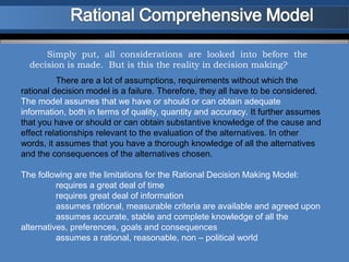 Simply put, all considerations are looked into before the
  decision is made. But is this the reality in decision making?
          There are a lot of assumptions, requirements without which the
rational decision model is a failure. Therefore, they all have to be considered.
The model assumes that we have or should or can obtain adequate
information, both in terms of quality, quantity and accuracy. It further assumes
that you have or should or can obtain substantive knowledge of the cause and
effect relationships relevant to the evaluation of the alternatives. In other
words, it assumes that you have a thorough knowledge of all the alternatives
and the consequences of the alternatives chosen.

The following are the limitations for the Rational Decision Making Model:
          requires a great deal of time
          requires great deal of information
          assumes rational, measurable criteria are available and agreed upon
          assumes accurate, stable and complete knowledge of all the
alternatives, preferences, goals and consequences
          assumes a rational, reasonable, non – political world
 