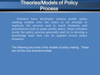 Scholars have developed various public policy
making models over the years in an attempt to
explicate the process and to teach students and
practitioners how to make public policy. Some scholars
study the policy process generally and try to develop a
knowledge base that can be applied across policy
domains.


The following are some of the models of policy making. These
are not the only theories/models.
 