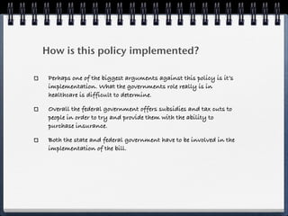 How is this policy implemented?

 Perhaps one of the biggest arguments against this policy is it’s
 implementation. What the governments role really is in
 healthcare is difficult to determine.

 Overall the federal government offers subsidies and tax cuts to
 people in order to try and provide them with the ability to
 purchase insurance.

 Both the state and federal government have to be involved in the
 implementation of the bill.
 