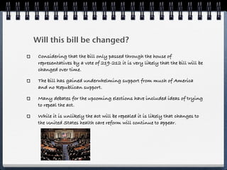 Will this bill be changed?
 Considering that the bill only passed through the house of
 representatives by a vote of 219-212 it is very likely that the bill will be
 changed over time.

 The bill has gained underwhelming support from much of America
 and no Republican support.

 Many debates for the upcoming elections have included ideas of trying
 to repeal the act.

 While it is unlikely the act will be repealed it is likely that changes to
 the United States health care reform will continue to appear.
 