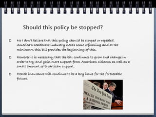 Should this policy be stopped?

No I don’t believe that this policy should be stopped or repealed.
America’s healthcare industry needs some reforming and at the
minimum this bill provides the beginning of this.

However it is necessary that the bill continues to grow and change in
order to try and gain more support from American citizens as well as a
small amount of bipartisan support.

Health insurance will continue to be a key issue for the foreseeable
future.
 