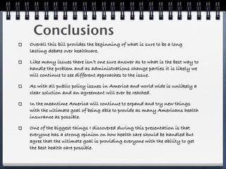 Conclusions
Overall this bill provides the beginning of what is sure to be a long
lasting debate over healthcare.

Like many issues there isn’t one sure answer as to what is the best way to
handle the problem and as administrations change parties it is likely we
will continue to see different approaches to the issue.

As with all public policy issues in America and world wide is unlikely a
clear solution and an agreement will ever be reached.

In the meantime America will continue to expand and try new things
with the ultimate goal of being able to provide as many Americans health
insurance as possible.

One of the biggest things I discovered during this presentation is that
everyone has a strong opinion on how health care should be handled but
agree that the ultimate goal is providing everyone with the ability to get
the best health care possible.
 