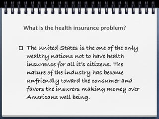 What is the health insurance problem?


 The United States is the one of the only
 wealthy nations not to have health
 insurance for all it’s citizens. The
 nature of the industry has become
 unfriendly toward the consumer and
 favors the insurers making money over
 Americans well being.
 