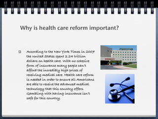 Why is health care reform important?



  According to the New York Times in 2007
  the United States spent 2.24 trillion
  dollars on health care. With no cohesive
  form of insurance many people can’t
  afford the incredibly high prices of
  receiving medical care. Health care reform
  is needed in order to ensure all Americans
  are able to receive the advanced medical
  technology that this country offers.
  Gambling with having insurance isn’t
  safe for this country.
 