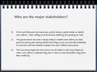 Who are the major stakeholders?



 First and foremost the American public holds a great stake in health
 care reform. Their safety and financial stability are greatly at risk.

 The government also has a large stake in health care reform as their
 previous policy has clearly failed and they must now provide subsidies
 to insurers and tax breaks to people who can’t afford insurance.

 The insurance agencies also have a lot of stake in this issue because
 when new reform is passed they don’t want to lose the profits they have
 been making.
 