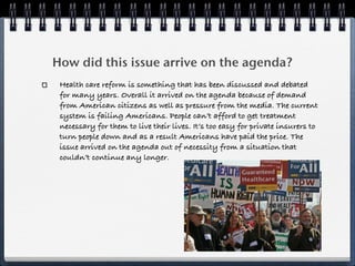 How did this issue arrive on the agenda?
 Health care reform is something that has been discussed and debated
 for many years. Overall it arrived on the agenda because of demand
 from American citizens as well as pressure from the media. The current
 system is failing Americans. People can’t afford to get treatment
 necessary for them to live their lives. It’s too easy for private insurers to
 turn people down and as a result Americans have paid the price. The
 issue arrived on the agenda out of necessity from a situation that
 couldn’t continue any longer.
 