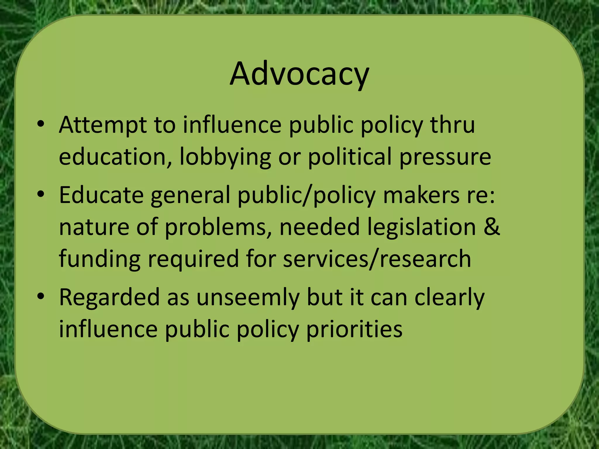 Advocacy
• Attempt to influence public policy thru
  education, lobbying or political pressure
• Educate general public/policy makers re:
  nature of problems, needed legislation &
  funding required for services/research
• Regarded as unseemly but it can clearly
  influence public policy priorities
 