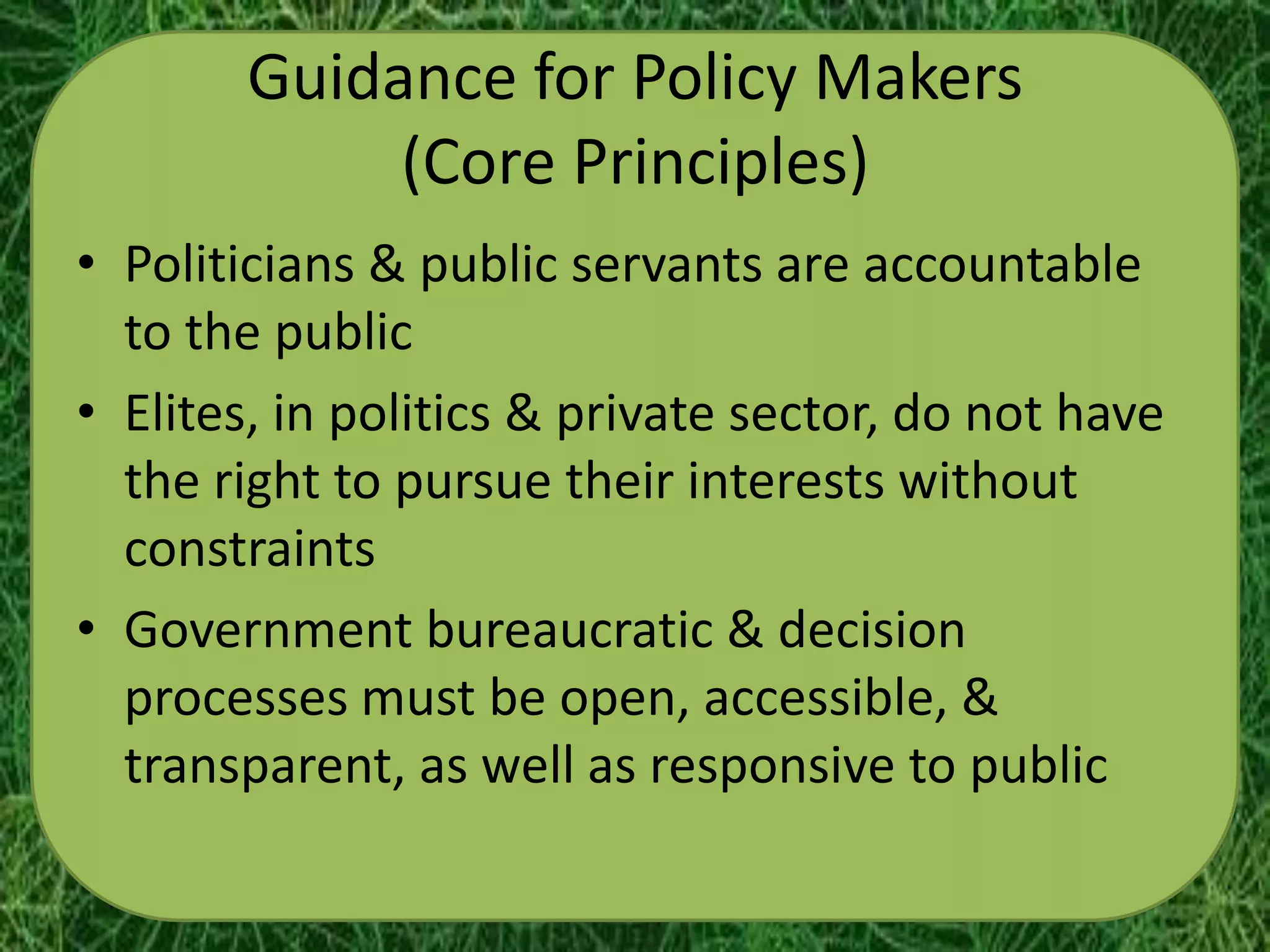 Guidance for Policy Makers
             (Core Principles)
• Politicians & public servants are accountable
  to the public
• Elites, in politics & private sector, do not have
  the right to pursue their interests without
  constraints
• Government bureaucratic & decision
  processes must be open, accessible, &
  transparent, as well as responsive to public
 