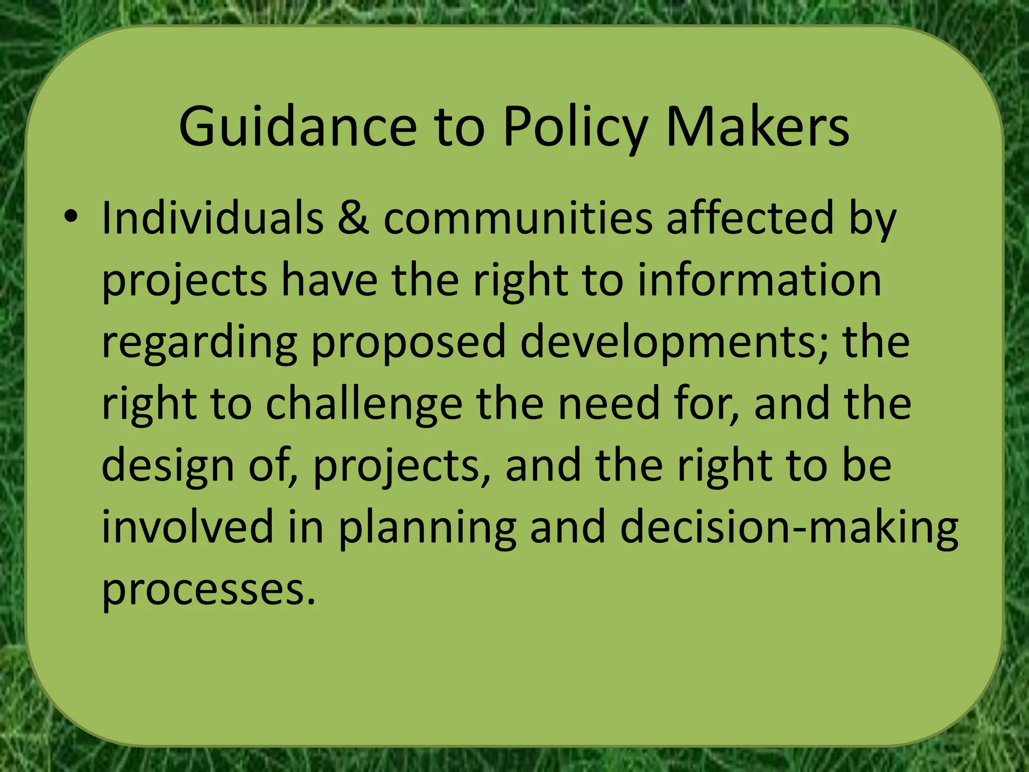 Guidance to Policy Makers
• Individuals & communities affected by
  projects have the right to information
  regarding proposed developments; the
  right to challenge the need for, and the
  design of, projects, and the right to be
  involved in planning and decision-making
  processes.
 