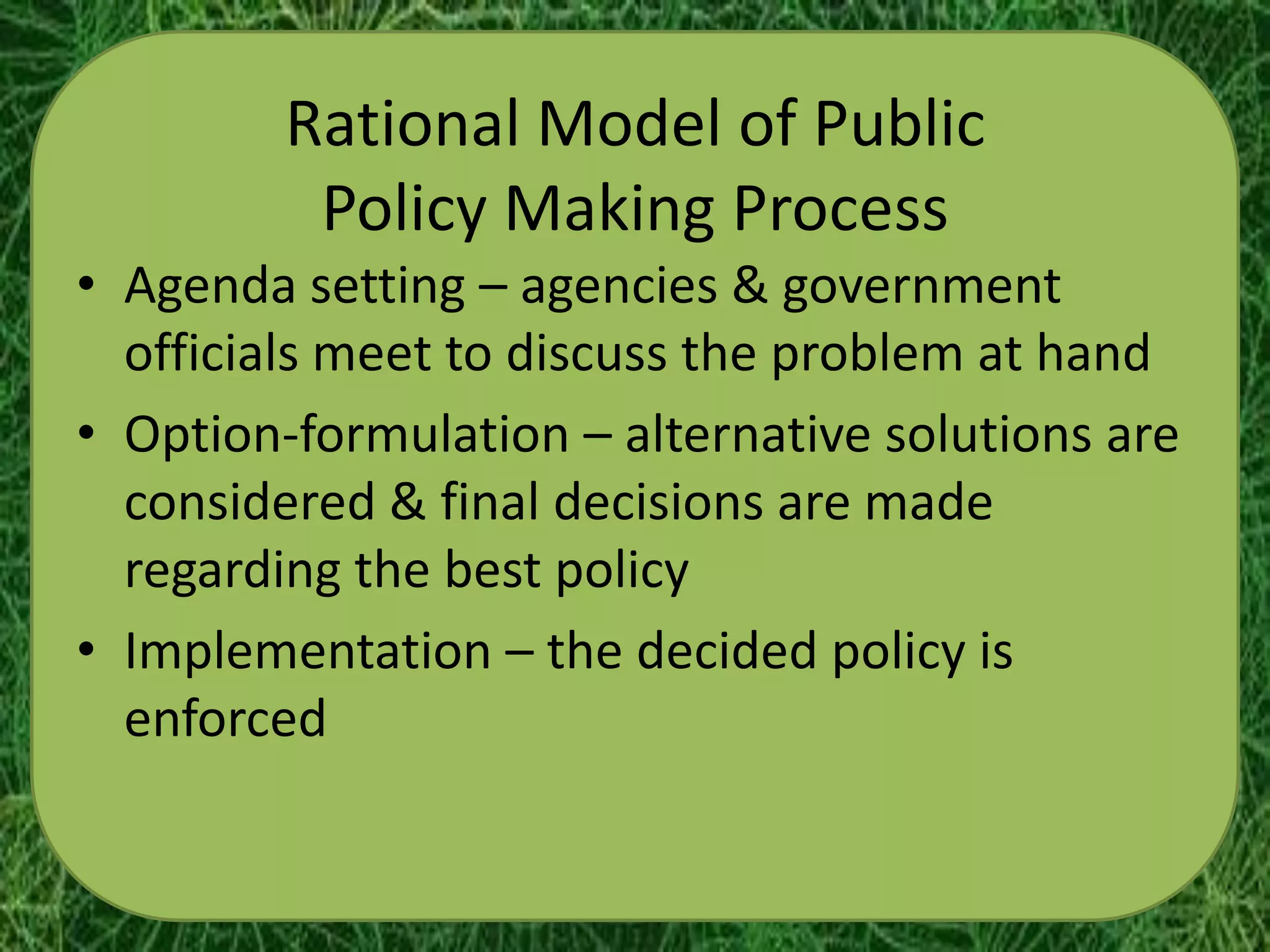 Rational Model of Public
          Policy Making Process
• Agenda setting – agencies & government
  officials meet to discuss the problem at hand
• Option-formulation – alternative solutions are
  considered & final decisions are made
  regarding the best policy
• Implementation – the decided policy is
  enforced
 