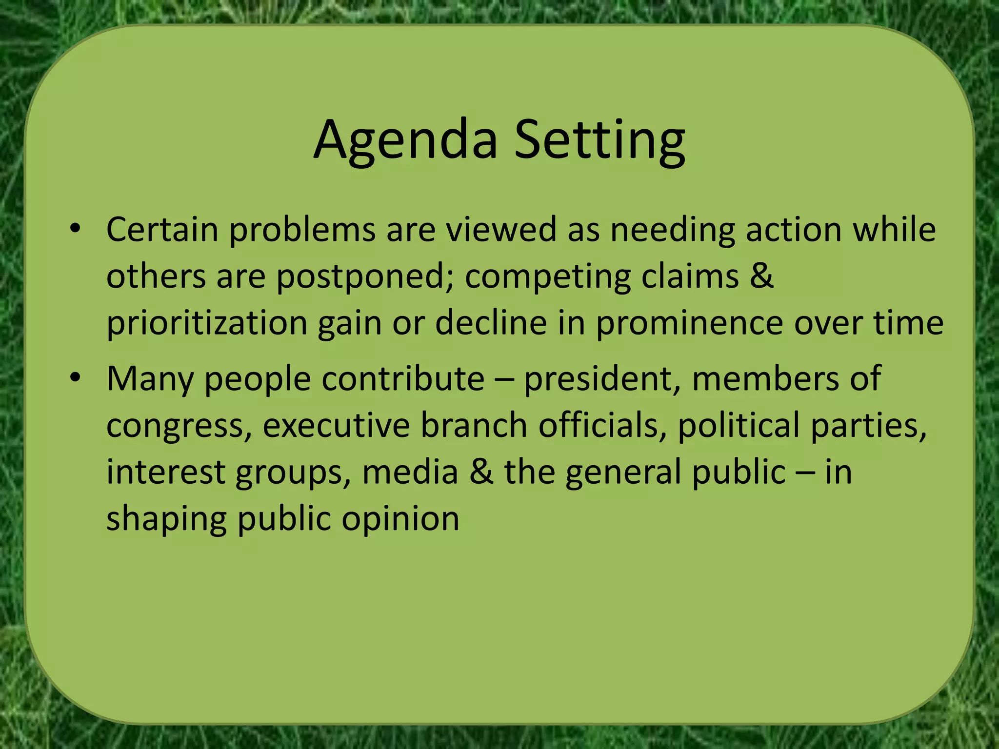 Agenda Setting
• Certain problems are viewed as needing action while
  others are postponed; competing claims &
  prioritization gain or decline in prominence over time
• Many people contribute – president, members of
  congress, executive branch officials, political parties,
  interest groups, media & the general public – in
  shaping public opinion
 