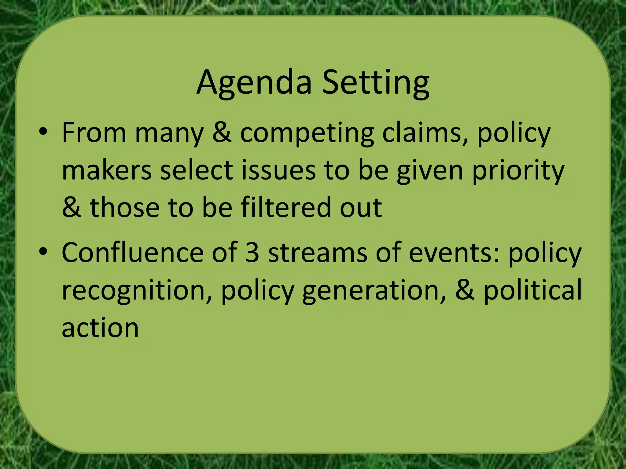 Agenda Setting
• From many & competing claims, policy
  makers select issues to be given priority
  & those to be filtered out
• Confluence of 3 streams of events: policy
  recognition, policy generation, & political
  action
 