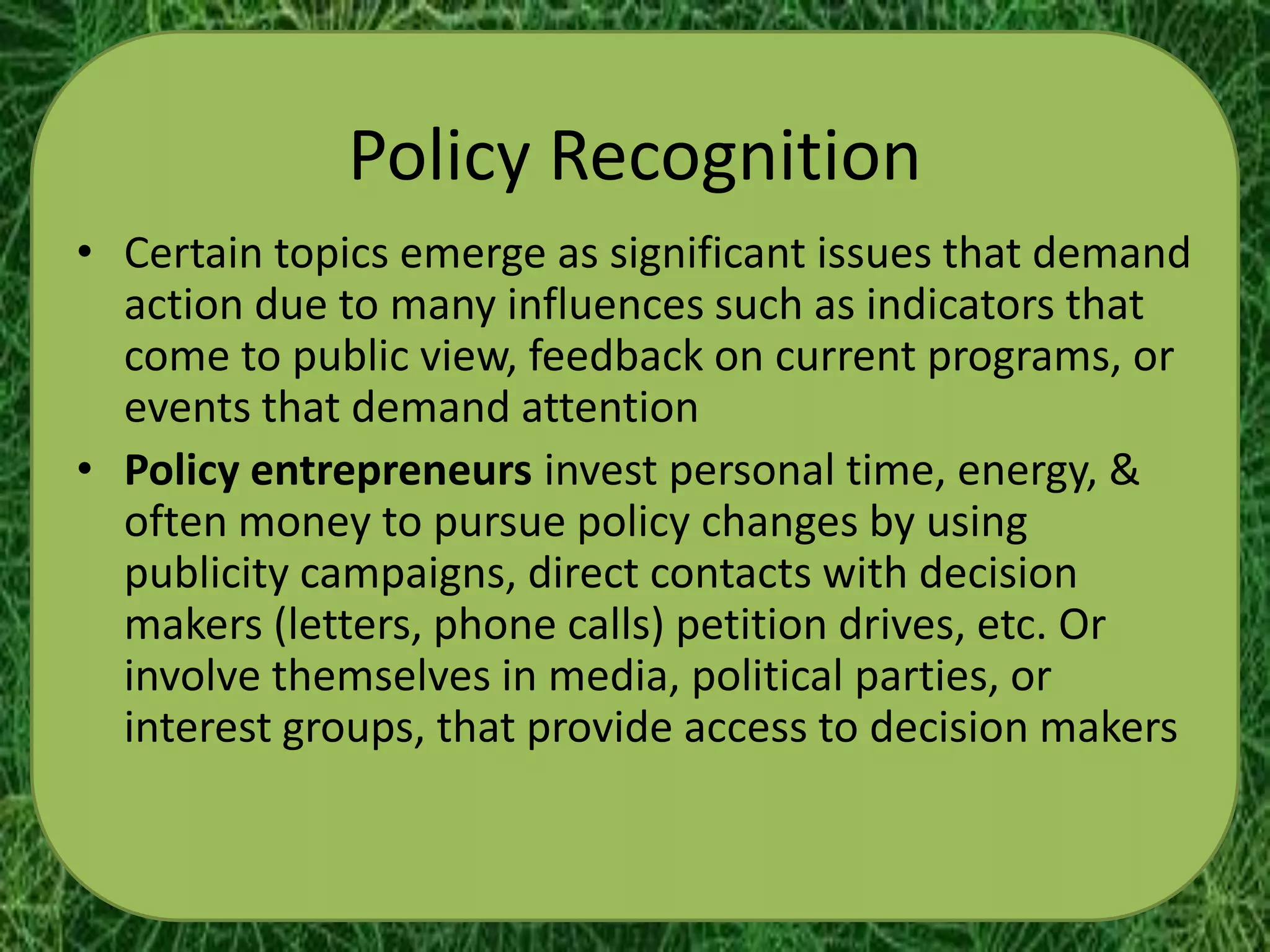 Policy Recognition
• Certain topics emerge as significant issues that demand
  action due to many influences such as indicators that
  come to public view, feedback on current programs, or
  events that demand attention
• Policy entrepreneurs invest personal time, energy, &
  often money to pursue policy changes by using
  publicity campaigns, direct contacts with decision
  makers (letters, phone calls) petition drives, etc. Or
  involve themselves in media, political parties, or
  interest groups, that provide access to decision makers
 