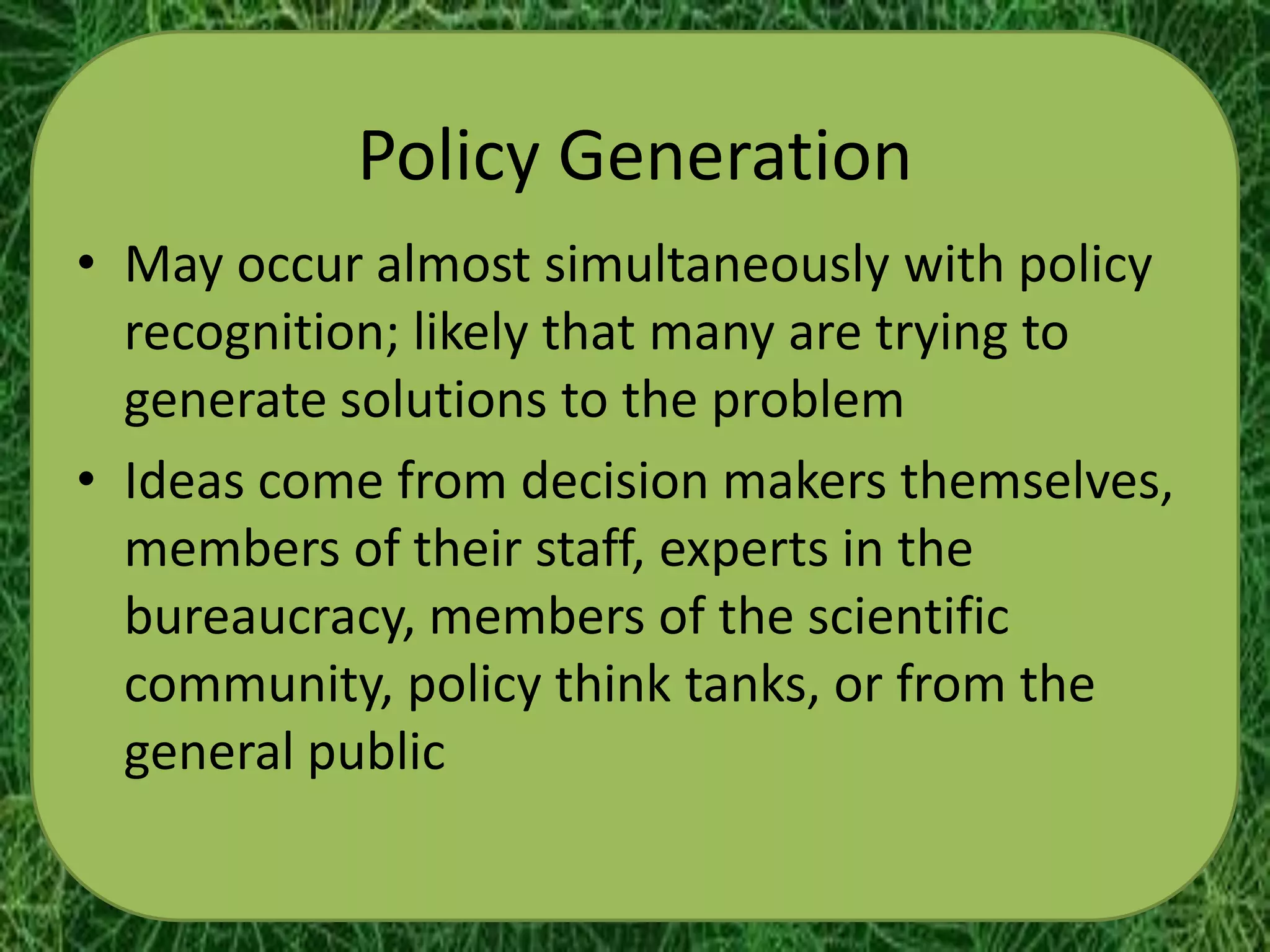 Policy Generation
• May occur almost simultaneously with policy
  recognition; likely that many are trying to
  generate solutions to the problem
• Ideas come from decision makers themselves,
  members of their staff, experts in the
  bureaucracy, members of the scientific
  community, policy think tanks, or from the
  general public
 