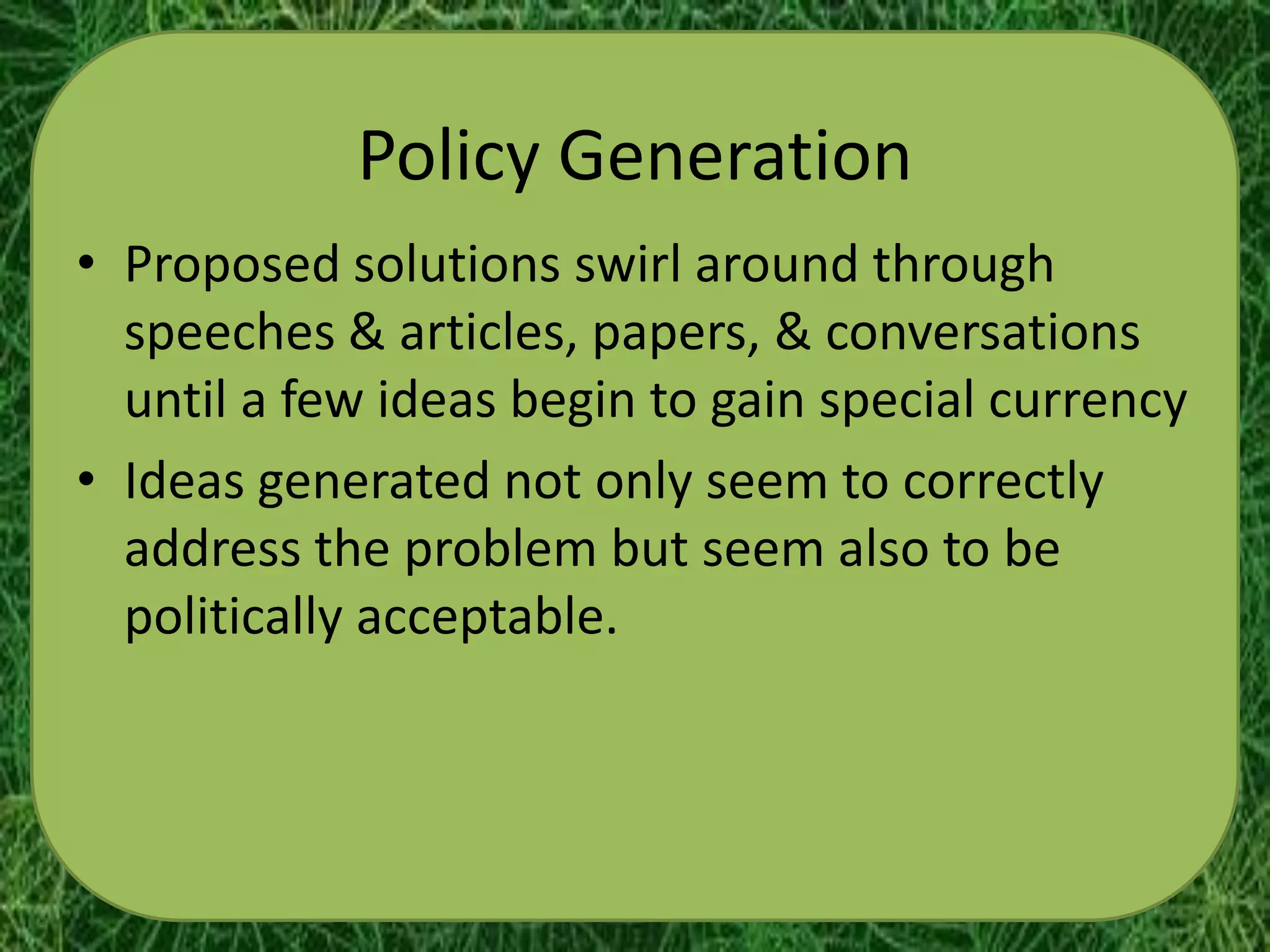 Policy Generation
• Proposed solutions swirl around through
  speeches & articles, papers, & conversations
  until a few ideas begin to gain special currency
• Ideas generated not only seem to correctly
  address the problem but seem also to be
  politically acceptable.
 