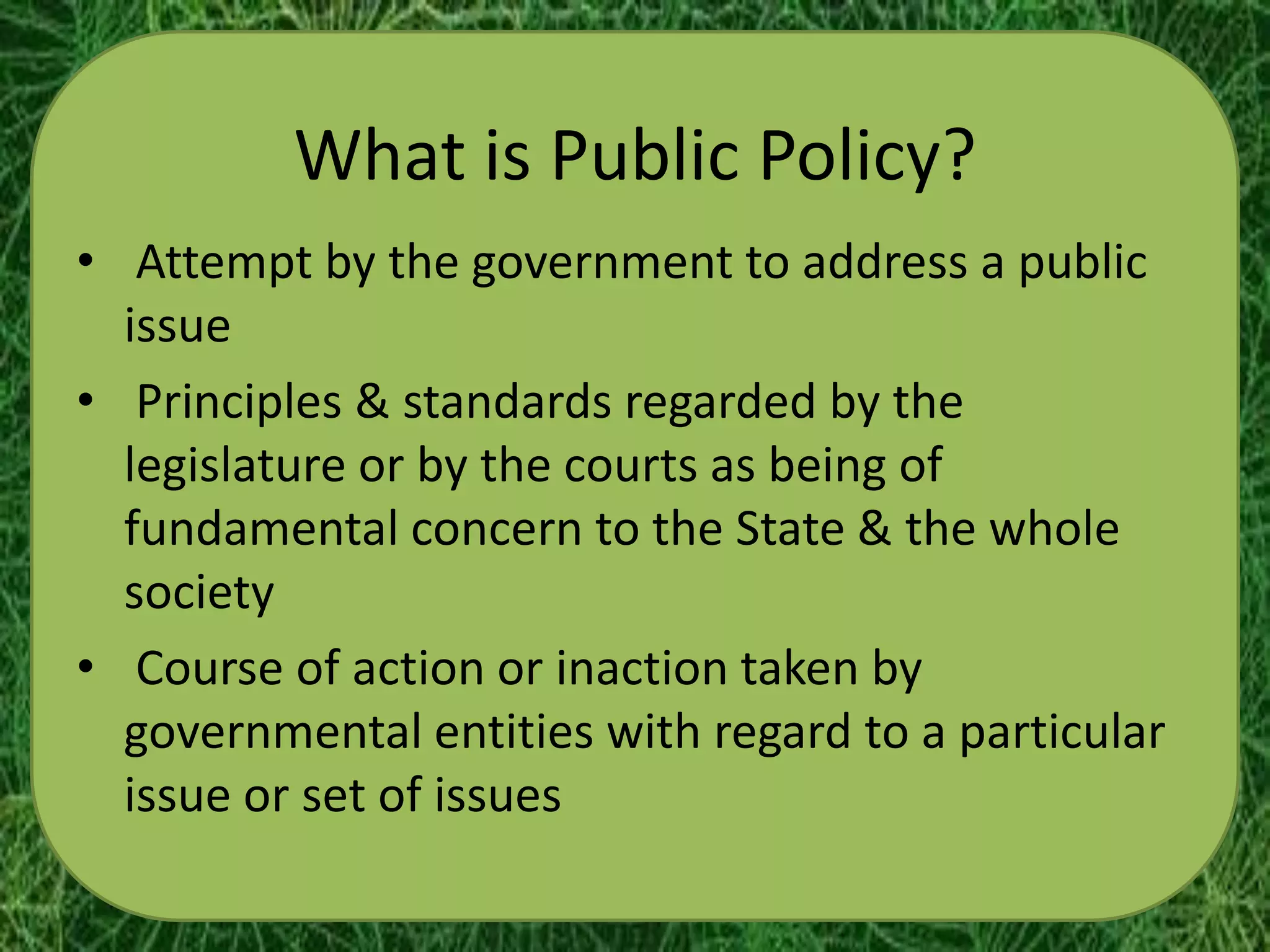What is Public Policy?
• Attempt by the government to address a public
  issue
• Principles & standards regarded by the
  legislature or by the courts as being of
  fundamental concern to the State & the whole
  society
• Course of action or inaction taken by
  governmental entities with regard to a particular
  issue or set of issues
 