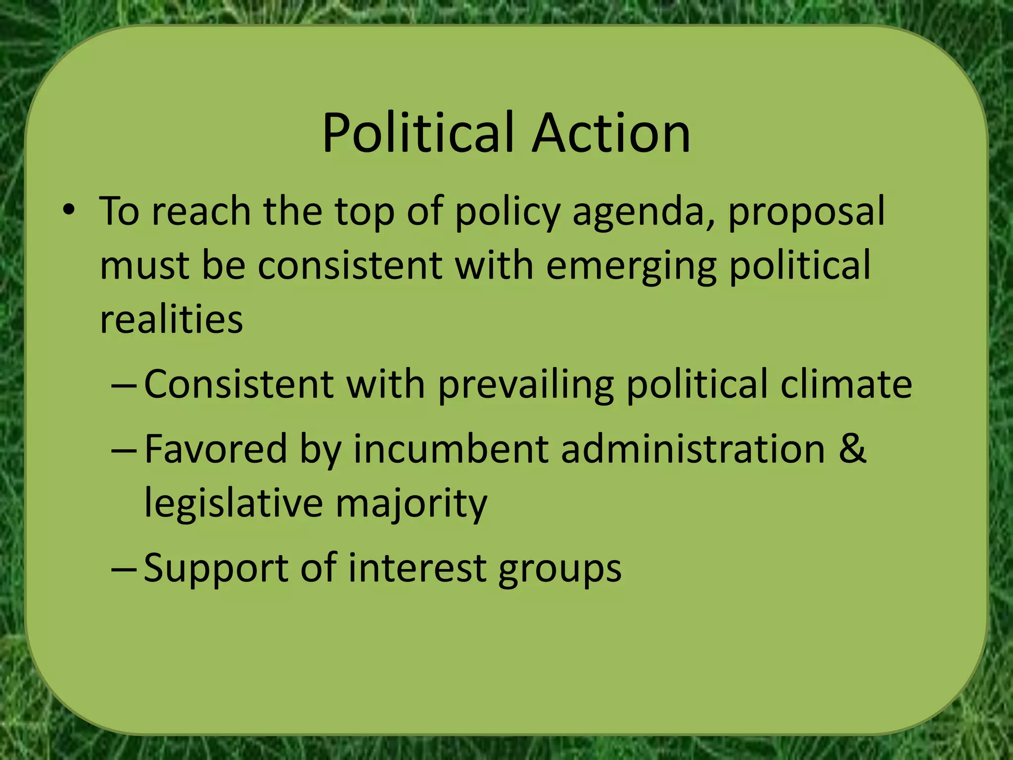 Political Action
• To reach the top of policy agenda, proposal
  must be consistent with emerging political
  realities
   – Consistent with prevailing political climate
   – Favored by incumbent administration &
     legislative majority
   – Support of interest groups
 