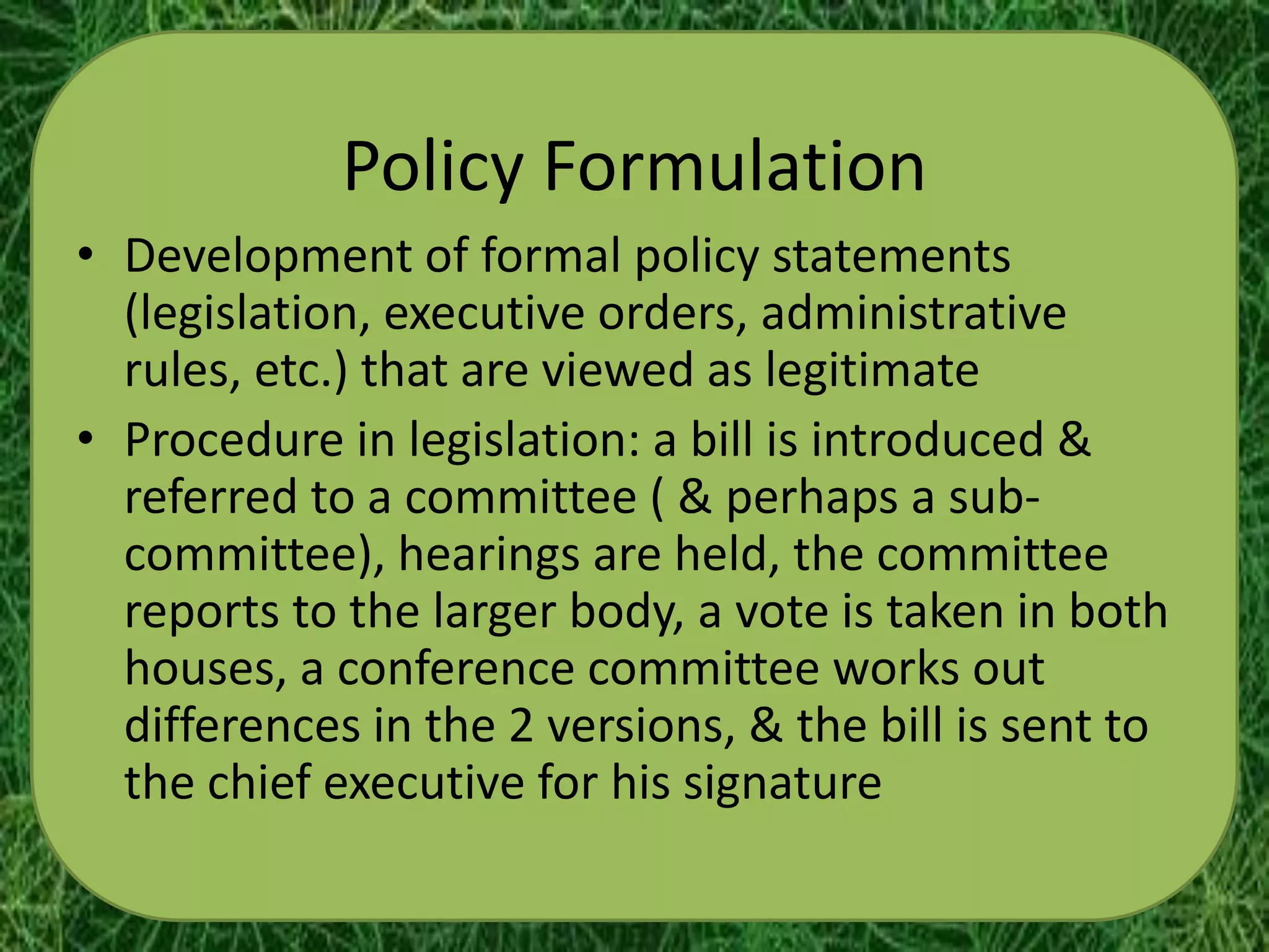 Policy Formulation
• Development of formal policy statements
  (legislation, executive orders, administrative
  rules, etc.) that are viewed as legitimate
• Procedure in legislation: a bill is introduced &
  referred to a committee ( & perhaps a sub-
  committee), hearings are held, the committee
  reports to the larger body, a vote is taken in both
  houses, a conference committee works out
  differences in the 2 versions, & the bill is sent to
  the chief executive for his signature
 